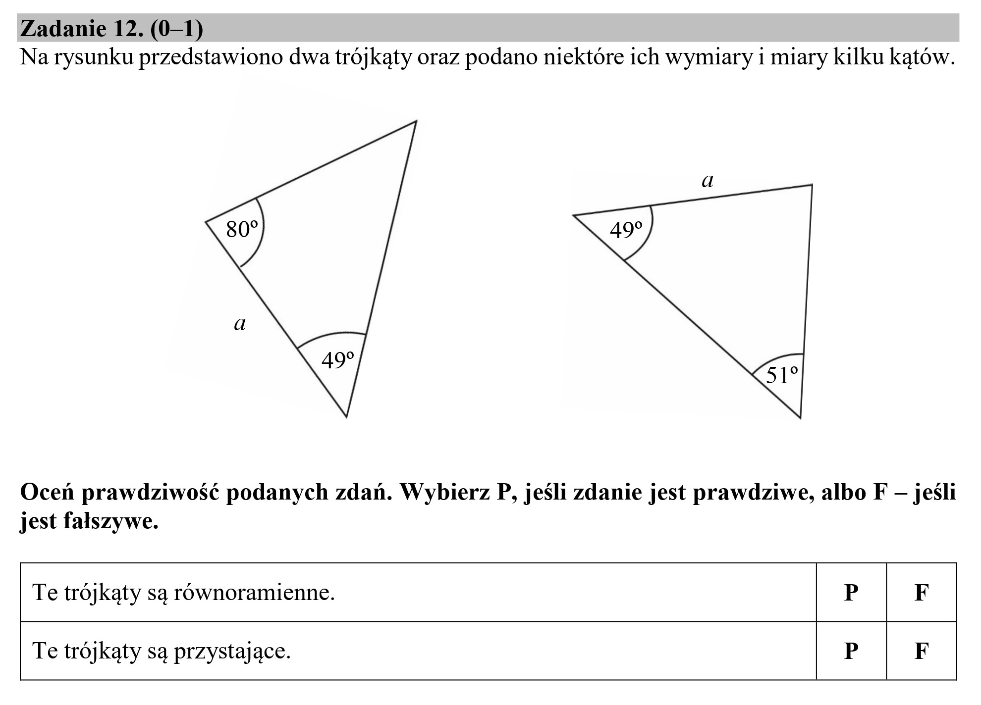 Zadanie 12. (0—1)
Na rysunku przedstawiono dwa trójkąty oraz podano niektóre ich wymiary i miary kilku kątów.
80 ND
Y q
Oceń prawdziwość podanych zdań. Wybierz P, jeśli zdanie jest prawdziwe, albo F — jeśli
jest fałszywe.
Te trójkąty są równoramienne. P | F
Te trójkąty są przystające. P F