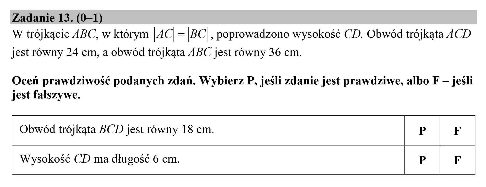 Zadanie 13. (0—1)
W trójkącie ABC, w którym |4C|=|BC
jest równy 24 cm, a obwód trójkąta ABC jest równy 36 cm.
, poprowadzono wysokość CD. Obwód trójkąta ACD
Oceń prawdziwość podanych zdań. Wybierz P, jeśli zdanie jest prawdziwe, albo F — jeśli
jest fałszywe.
Obwód trójkąta BCD jest równy 18 cm. P F
Wysokość CD ma długość 6 cm. P F