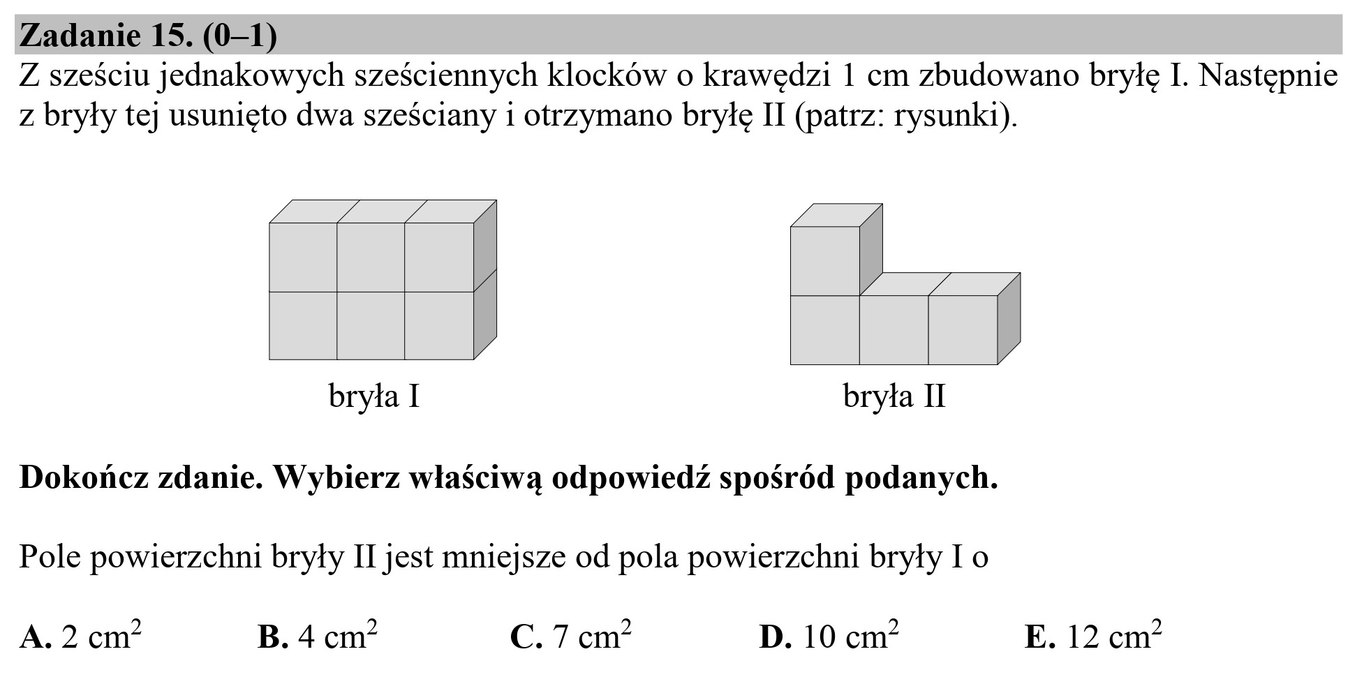 Zadanie 15. (0—1)
Z sześciu jednakowych sześciennych klocków o krawędzi 1 cm zbudowano bryłę I. Następnie
z bryły tej usunięto dwa sześciany i otrzymano bryłę II (patrz: rysunki).
bryła I bryła II
Dokończ zdanie. Wybierz właściwą odpowiedź spośród podanych.
Pole powierzchni bryły II jest mniejsze od pola powierzchni bryły I o
A. 2 cm? B. 4 cm* C. 7 cm? D. 10 cm? E. 12 cm?