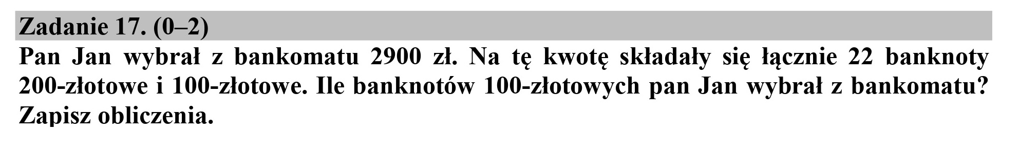 Zadanie 17. (0-2)
Pan Jan wybrał z bankomatu 2900 zł. Na tę kwotę składały się łącznie 22 banknoty
200-złotowe i 100-złotowe. Ile banknotów 100-złotowych pan Jan wybrał z bankomatu?
Zapisz obliczenia.