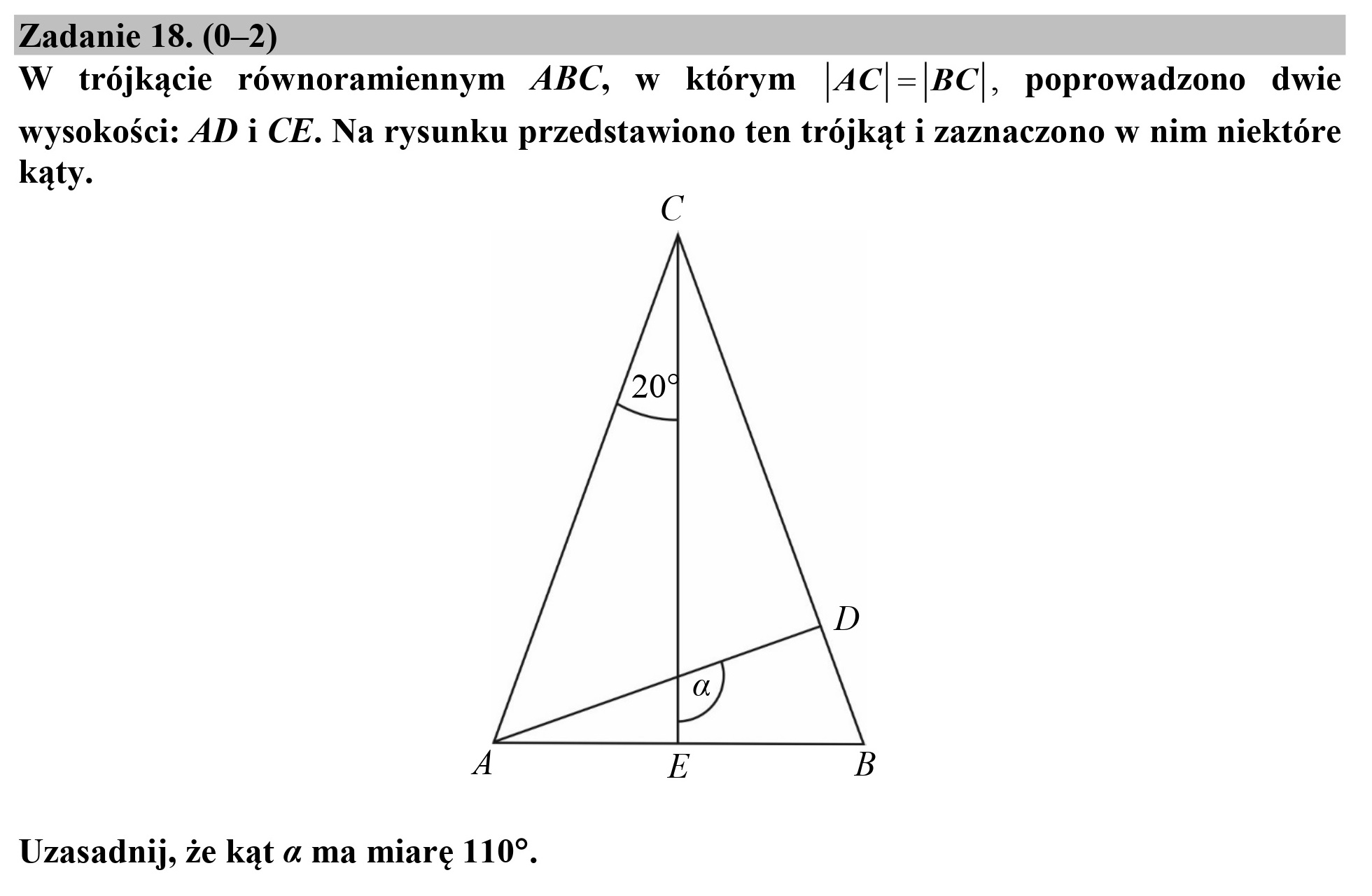 Zadanie 18. (0—2)
W trójkącie równoramiennym ABC, w którym |AC|=|BC|, poprowadzono dwie
wysokości: AD i CE. Na rysunku przedstawiono ten trójkąt i zaznaczono w nim niektóre
kąty.
C
D
LB |
A E B
Uzasadnij, że kąt a ma miarę 110”.