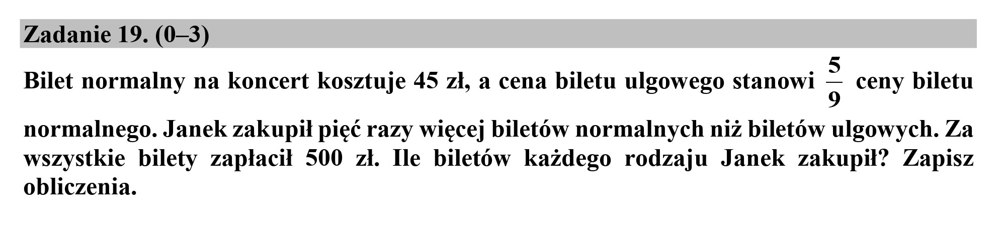 Zadanie 19. (0—3)
5 ź
Bilet normalny na koncert kosztuje 45 zł, a cena biletu ulgowego stanowi g ceny biletu
normalnego. Janek zakupił pięć razy więcej biletów normalnych niż biletów ulgowych. Za
wszystkie bilety zapłacił 500 zł. Ile biletów każdego rodzaju Janek zakupił? Zapisz
obliczenia.