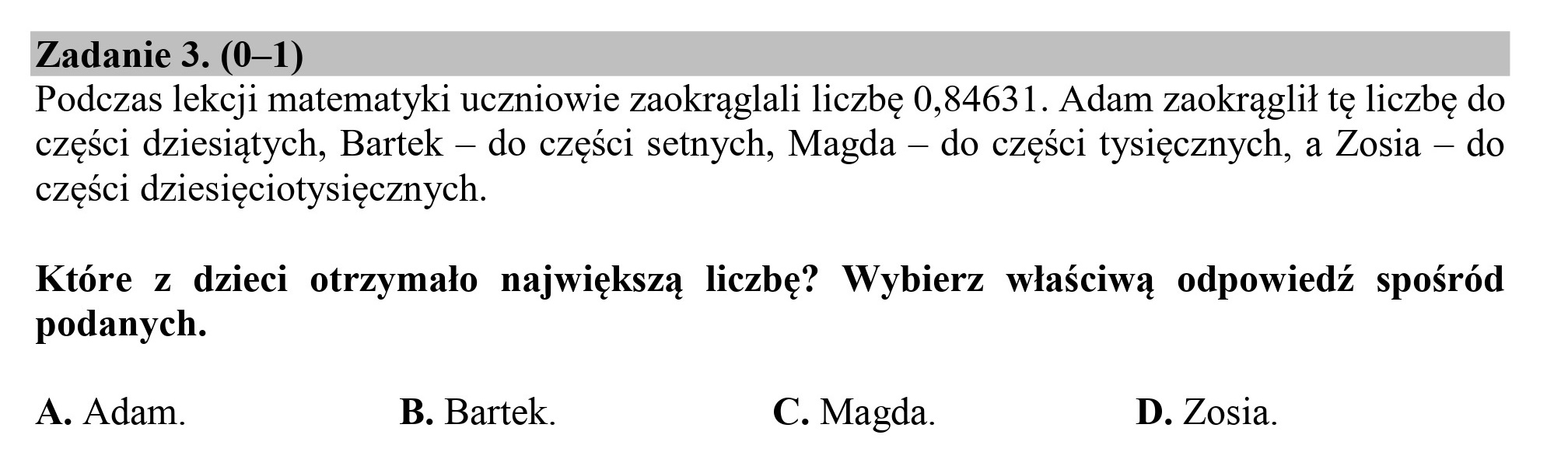 Zadanie 3. (0—1)
Podczas lekcji matematyki uczniowie zaokrąglali liczbę 0,84631. Adam zaokrąglił tę liczbę do
części dziesiątych, Bartek — do części setnych, Magda — do części tysięcznych, a Zosia — do
części dziesięciotysięcznych.
Które z dzieci otrzymało największą liczbę” Wybierz właściwą odpowiedź spośród
podanych.
A. Adam. B. Bartek. C. Magda. D. Zosia.