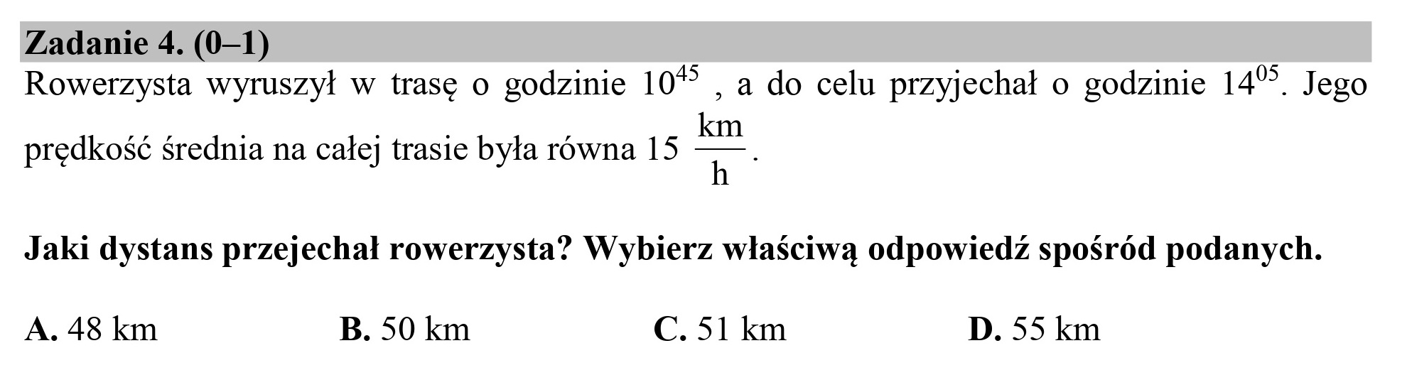 Zadanie 4. (0—1)
Rowerzysta wyruszył w trasę o godzinie 10% , a do celu przyjechał o godzinie 14*. Jego
prędkość średnia na całej trasie była równa 15 q*
Jaki dystans przejechał rowerzysta? Wybierz właściwą odpowiedź spośród podanych.
A. 48 km B. 50 km C. 51 km D. 55 km