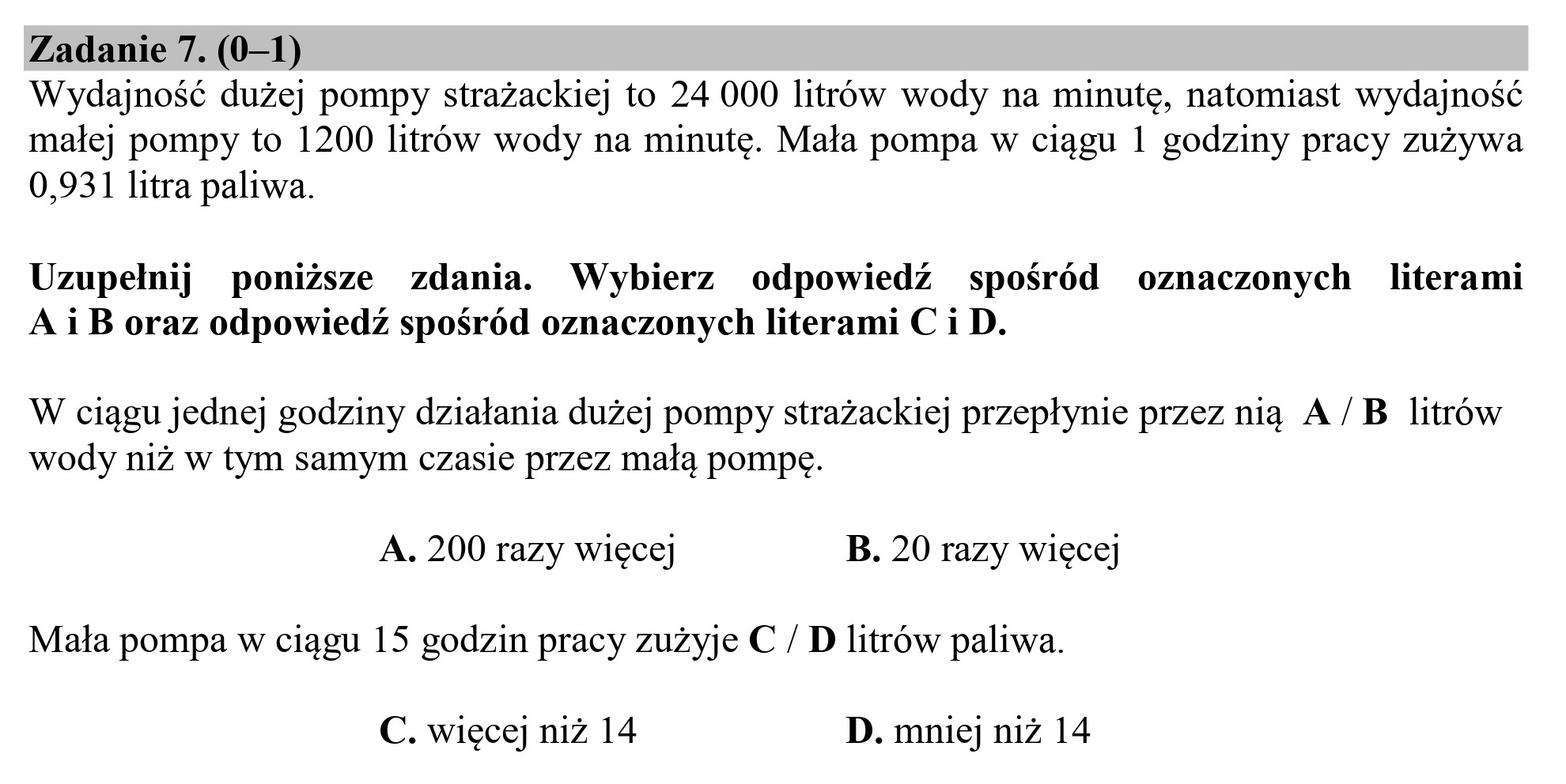 Zadanie 7. (0—1)
Wydajność dużej pompy strażackiej to 24 000 litrów wody na minutę, natomiast wydajność
małej pompy to 1200 litrów wody na minutę. Mała pompa w ciągu 1 godziny pracy zużywa
0,931 litra paliwa.
Uzupełnij poniższe zdania. Wybierz odpowiedź spośród oznaczonych literami
A i B oraz odpowiedź spośród oznaczonych literami C i D.
W ciągu jednej godziny działania dużej pompy strażackiej przepłynie przez nią A /B litrów
wody niż w tym samym czasie przez małą pompę.
A. 200 razy więcej B. 20 razy więcej
Mała pompa w ciągu 15 godzin pracy zużyje € / D litrów paliwa.
C. więcej niż 14 D. mniej niż 14