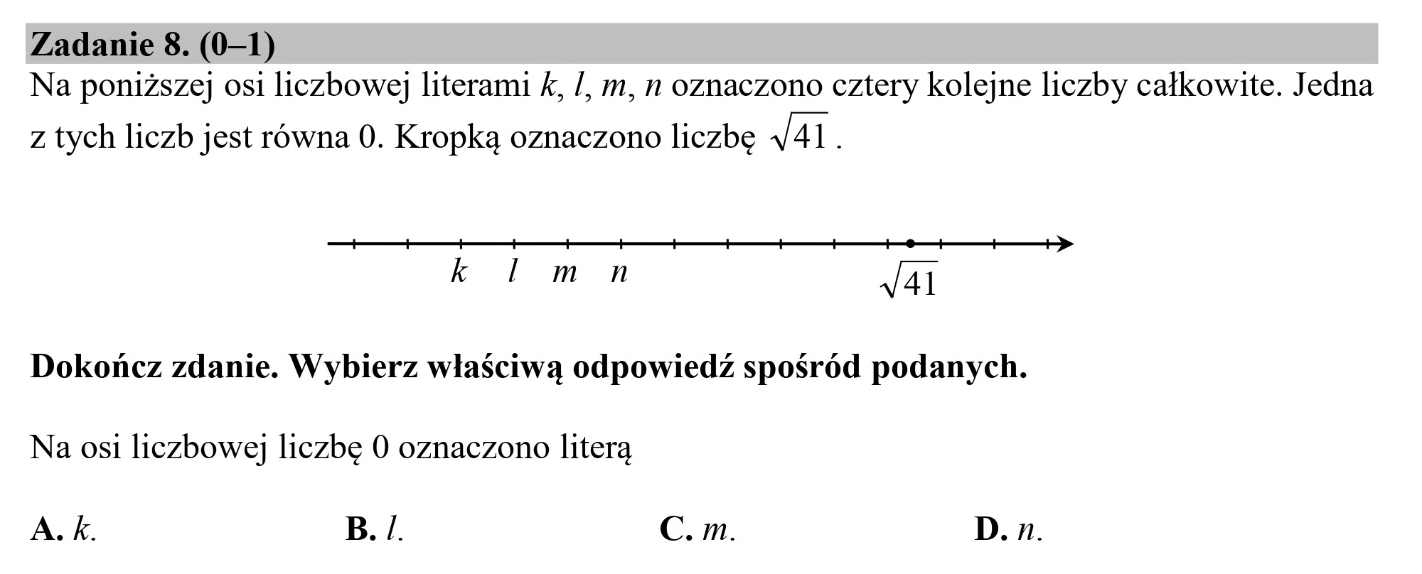 Zadanie 8. (0—1)
Na poniższej osi liczbowej literami k, /, m, n oznaczono cztery kolejne liczby całkowite. Jedna
z tych liczb jest równa 0. Kropką oznaczono liczbę 41.
k l m n J41
Dokończ zdanie. Wybierz właściwą odpowiedź spośród podanych.
Na osi liczbowej liczbę 0 oznaczono literą
A.k. B. /. C. m. D. n.