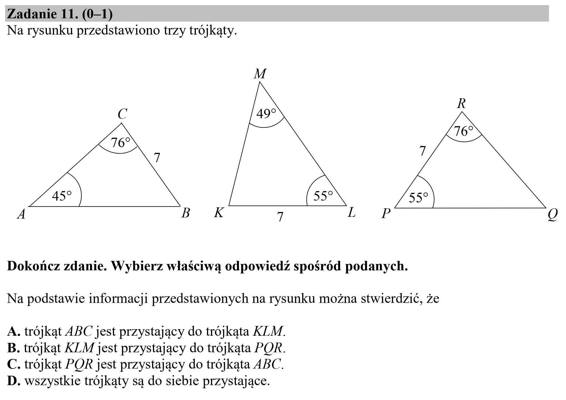 Zadanie 11. (0—1)
Na rysunku przedstawiono trzy trójkąty.

459 557 33?

Dokończ zdanie. Wybierz właściwą odpowiedź spośród podanych.
Na podstawie informacji przedstawionych na rysunku można stwierdzić, że

A. trójkąt ABC jest przystający do trójkąta KLM.
B. trójkąt KLM jest przystający do trójkąta POR.
C. trójkąt POR jest przystający do trójkąta ABC.
D. wszystkie trójkąty są do siebie przystające.
