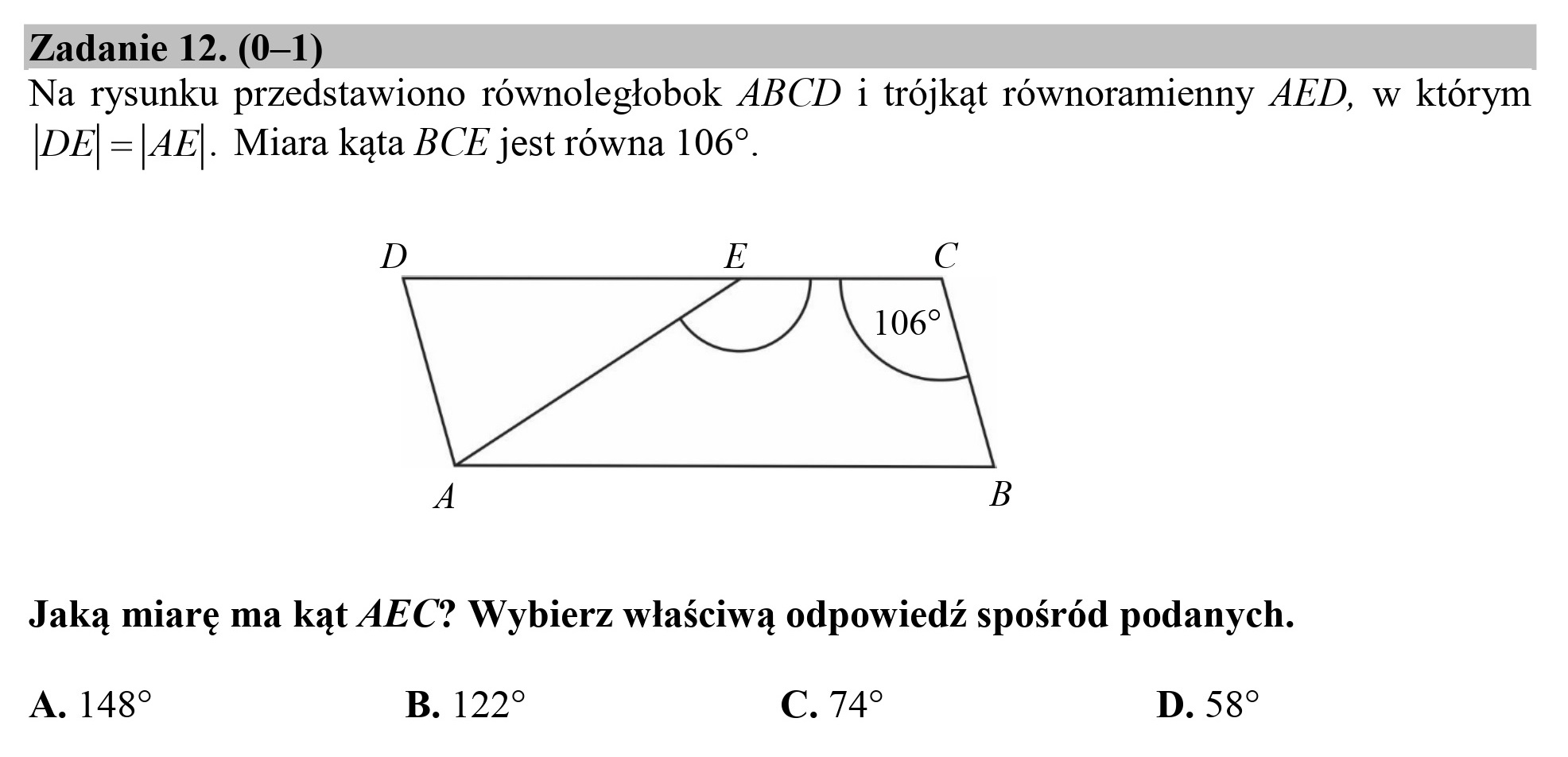 Zadanie 12. (0—1)
Na rysunku przedstawiono równoległobok ABCD i trójkąt równoramienny AED, w którym
|DE| =|AE|. Miara kąta BCE jest równa 1069.

D E C

Za

Jaką miarę ma kąt AEC? Wybierz właściwą odpowiedź spośród podanych.

A. 148? B. 122? C. 74* D. 58
