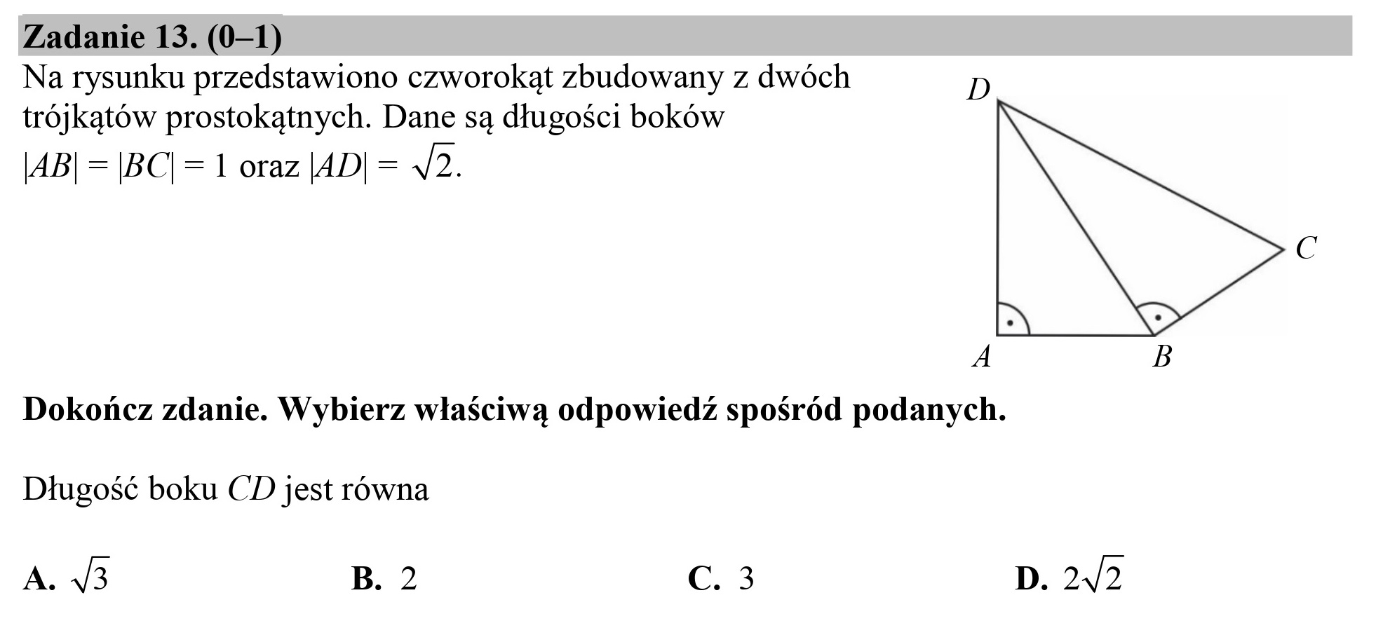 Zadanie 13. (0—1)

Na rysunku przedstawiono czworokąt zbudowany z dwóch D
trójkątów prostokątnych. Dane są długości boków

|AB| = |BC|= 1 oraz |AD| = 42.

A

Dokończ zdanie. Wybierz właściwą odpowiedź spośród podanych.

Długość boku CD jest równa

A. 3 B. 2 C. 3

D. 2/2
