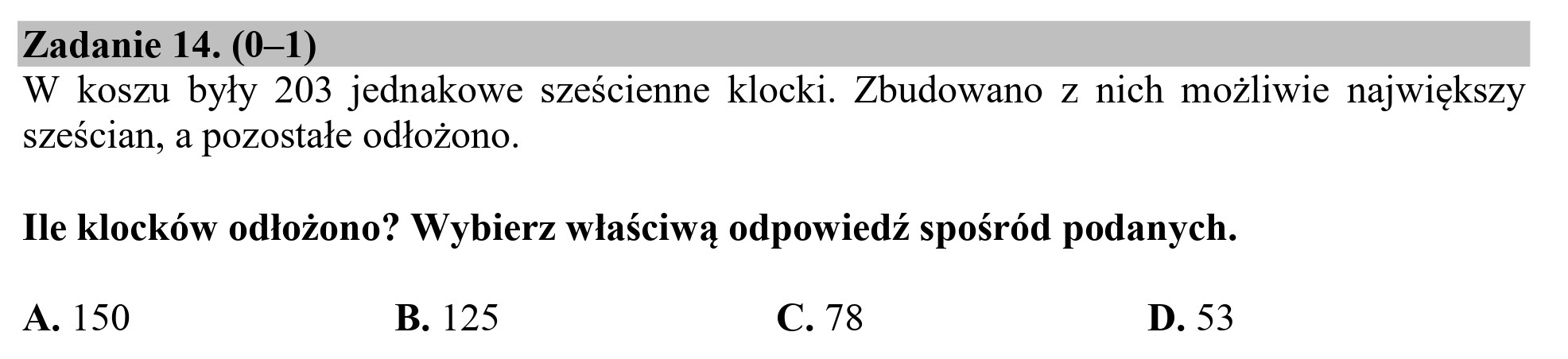 Zadanie 14. (0—1)
W koszu były 203 jednakowe sześcienne klocki. Zbudowano z nich możliwie największy
sześcian, a pozostałe odłożono.

Ile klocków odłożono? Wybierz właściwą odpowiedź spośród podanych.

A. 150 B. 125 C. 78 D. 53
