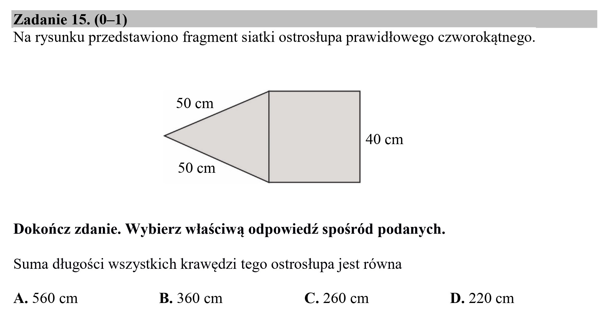 Zadanie 15. (0—1)
Na rysunku przedstawiono fragment siatki ostrosłupa prawidłowego czworokątnego.

50 cm

40 cm

50 cm

Dokończ zdanie. Wybierz właściwą odpowiedź spośród podanych.
Suma długości wszystkich krawędzi tego ostrosłupa jest równa

A. 560 cm B. 360 cm C. 260 cm D. 220 cm
