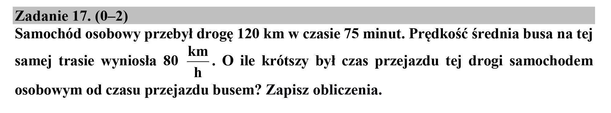 Zadanie 17. (0-2)
Samochód osobowy przebył drogę 120 km w czasie 75 minut. Prędkość średnia busa na tej

samej trasie wyniosła 80 r" O ile krótszy był czas przejazdu tej drogi samochodem

osobowym od czasu przejazdu busem? Zapisz obliczenia.
