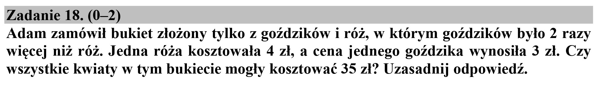 Zadanie 18. (0-2)

Adam zamówił bukiet złożony tylko z goździków i róż, w którym goździków było 2 razy
więcej niż róż. Jedna róża kosztowała 4 zł, a cena jednego goździka wynosiła 3 zł. Czy
wszystkie kwiaty w tym bukiecie mogły kosztować 35 zł? Uzasadnij odpowiedź.
