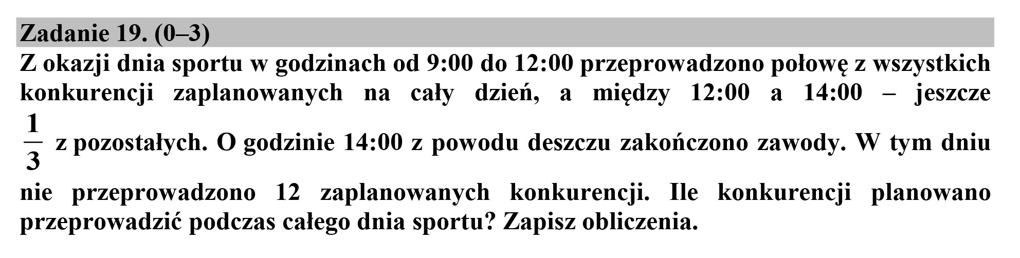 Zadanie 19. (0—3)
Z okazji dnia sportu w godzinach od 9:00 do 12:00 przeprowadzono połowę z wszystkich
konkurencji zaplanowanych na cały dzień, a między 12:00 a 14:00 — jeszcze

1
3 z pozostałych. O godzinie 14:00 z powodu deszczu zakończono zawody. W tym dniu

nie przeprowadzono 12 zaplanowanych konkurencji. Ile konkurencji planowano
przeprowadzić podczas całego dnia sportu? Zapisz obliczenia.
