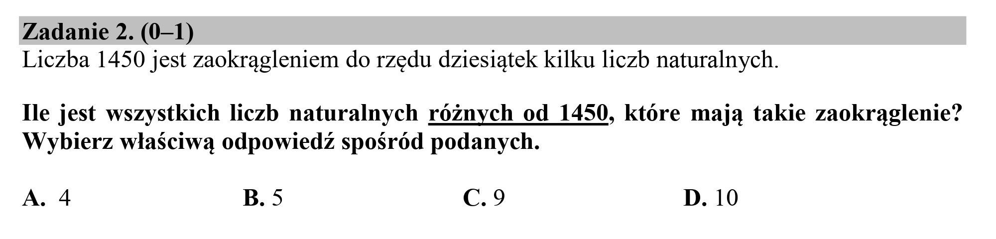 Zadanie 2. (0—1)
Liczba 1450 jest zaokrągleniem do rzędu dziesiątek kilku liczb naturalnych.

Ile jest wszystkich liczb naturalnych różnych od 1450, które mają takie zaokrąglenie?
Wybierz właściwą odpowiedź spośród podanych.

A. 4 B. 5 c.9 D. 10
