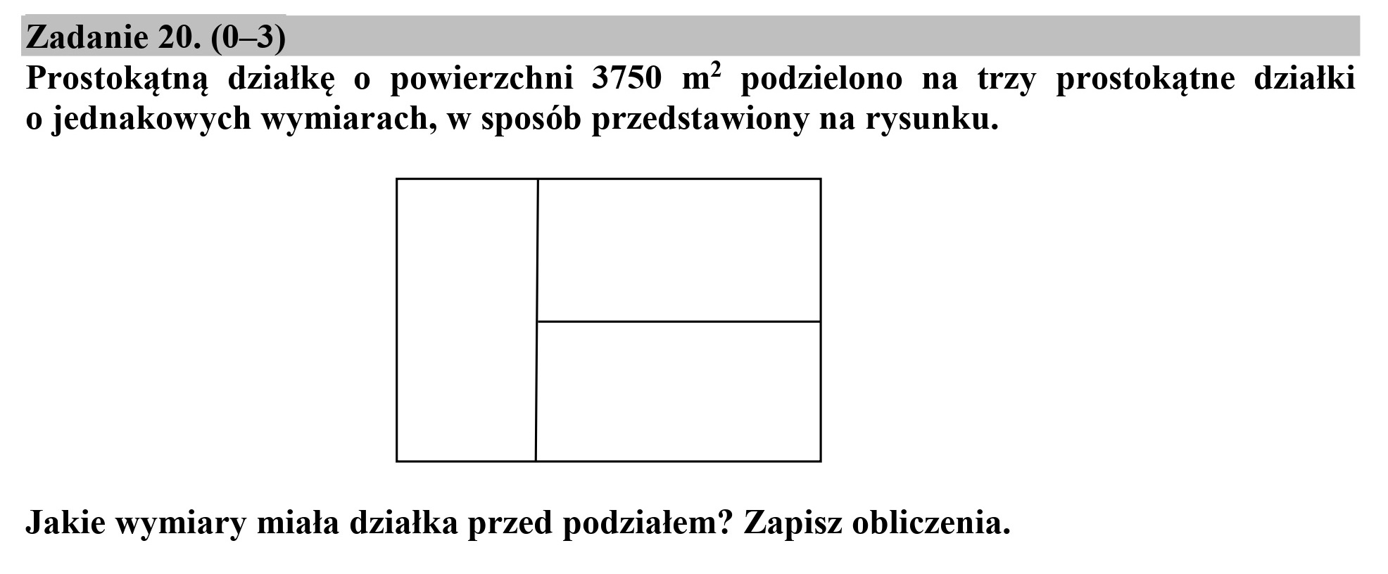 Zadanie 20. (0—3)
Prostokątną działkę o powierzchni 3750 m? podzielono na trzy prostokątne działki
o jednakowych wymiarach, w sposób przedstawiony na rysunku.

Jakie wymiary miała działka przed podziałem? Zapisz obliczenia.
