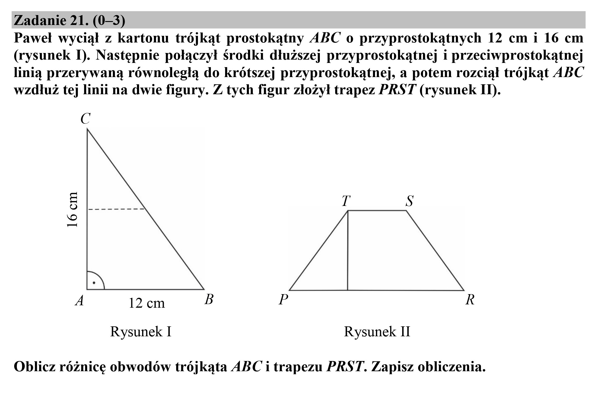 Zadanie 21. (0—3)
Paweł wyciął z kartonu trójkąt prostokątny ABC o przyprostokątnych 12 cm i 16 cm

(rysunek I). Następnie połączył środki dłuższej przyprostokątnej i przeciwprostokątnej
linią przerywaną równoległą do krótszej przyprostokątnej, a potem rozciął trójkąt ABC
wzdłuż tej linii na dwie figury. Z tych figur złożył trapez PRST (rysunek IN).

N ŻA

A 12 cm

16 cm

Rysunek I Rysunek II

Oblicz różnicę obwodów trójkąta ABC i trapezu PRST. Zapisz obliczenia.
