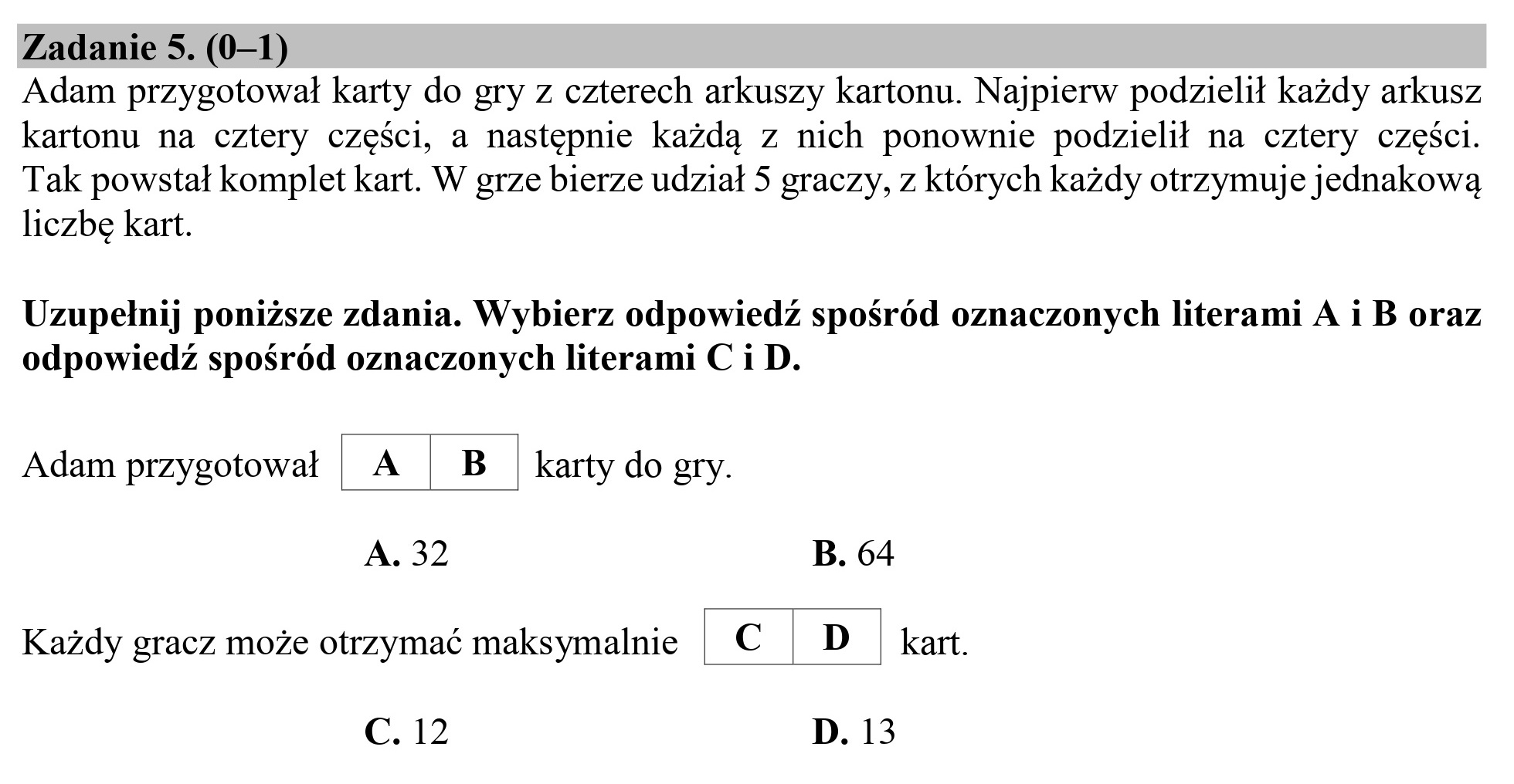 Zadanie 5. (0—1)

Adam przygotował karty do gry z czterech arkuszy kartonu. Najpierw podzielił każdy arkusz
kartonu na cztery części, a następnie każdą z nich ponownie podzielił na cztery części.
Tak powstał komplet kart. W grze bierze udział 5 graczy, z których każdy otrzymuje jednakową

liczbę kart.

Uzupełnij poniższe zdania. Wybierz odpowiedź spośród oznaczonych literami A i B oraz
odpowiedź spośród oznaczonych literami C i D.

Adam przygotował

A

B

A. 32

karty do gry.

Każdy gracz może otrzymać maksymalnie | Ć | D | kart.

G. 12

