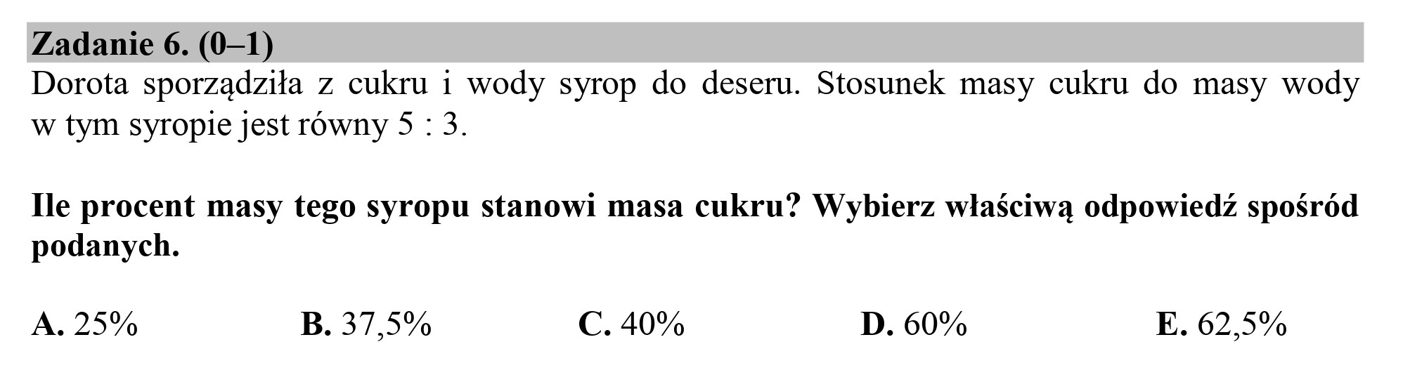Zadanie 6. (0—1)
Dorota sporządziła z cukru i wody syrop do deseru. Stosunek masy cukru do masy wody
w tym syropie jest równy 5 : 3.

Ile procent masy tego syropu stanowi masa cukru? Wybierz właściwą odpowiedź spośród
podanych.

A. 25% B. 37,5% C. 40% D. 60% E. 62,5%
