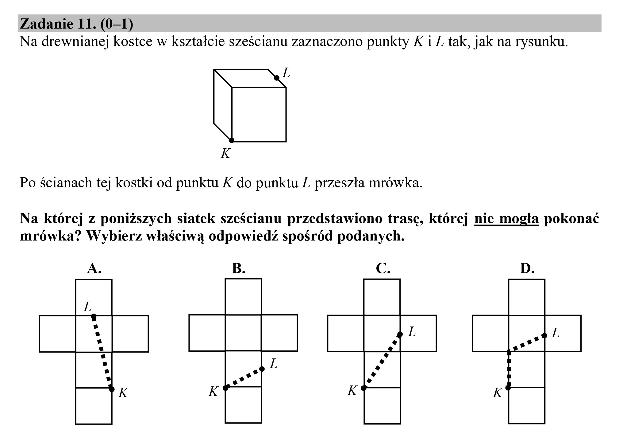 Zadanie 11. (0—1)
Na drewnianej kostce w kształcie sześcianu zaznaczono punkty Ki Z tak, jak na rysunku.
L
K
Po ścianach tej kostki od punktu K do punktu Z przeszła mrówka.
Na której z poniższych siatek sześcianu przedstawiono trasę, której nie mogła pokonać
mrówka? Wybierz właściwą odpowiedź spośród podanych.