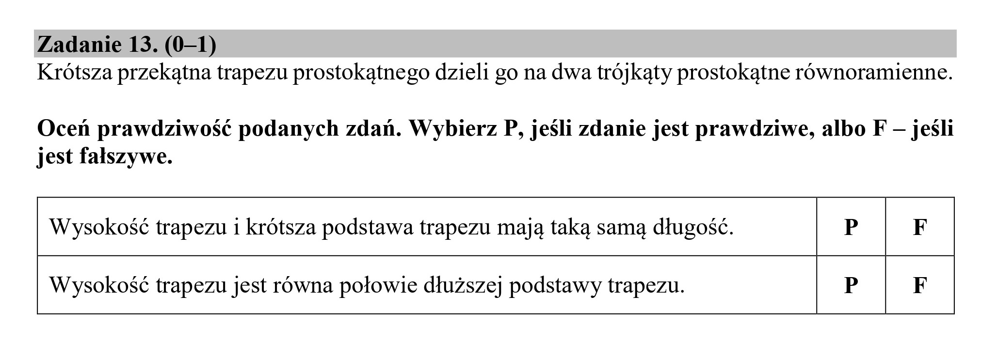 Zadanie 13. (0—1)
Krótsza przekątna trapezu prostokątnego dzieli go na dwa trójkąty prostokątne równoramienne.
Oceń prawdziwość podanych zdań. Wybierz P, jeśli zdanie jest prawdziwe, albo F — jeśli
jest fałszywe.
Wysokość trapezu i krótsza podstawa trapezu mają taką samą długość. P F
Wysokość trapezu jest równa połowie dłuższej podstawy trapezu. P F
