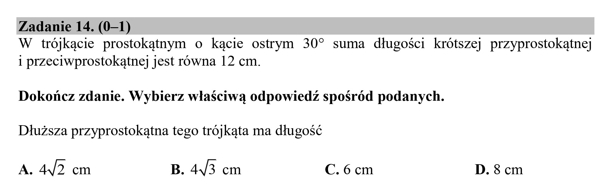 Zadanie 14. (0—1)
W trójkącie prostokątnym o kącie ostrym 30” suma długości krótszej przyprostokątnej
i przeciwprostokątnej jest równa 12 cm.
Dokończ zdanie. Wybierz właściwą odpowiedź spośród podanych.
Dłuższa przyprostokątna tego trójkąta ma długość
A. 4/2 cm B. 493 cm C. 6 cm D. 8 cm