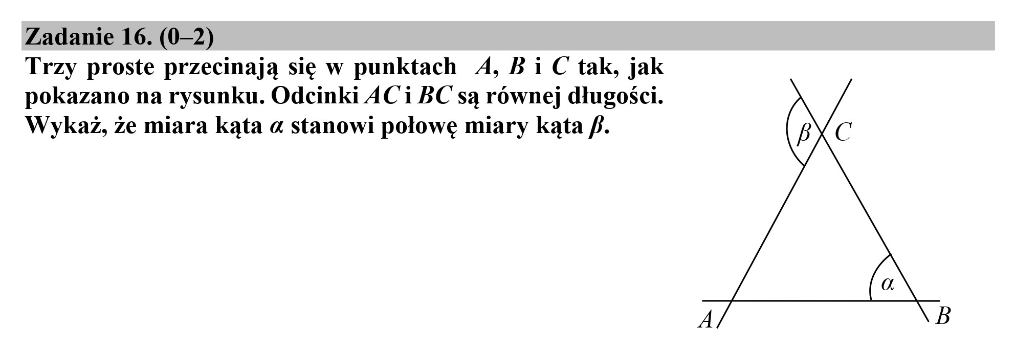 Zadanie 16. (0-2)
Trzy proste przecinają się w punktach 4, Bi C tak, jak
pokazano na rysunku. Odcinki AC i BC są równej długości.
Wykaż, że miara kąta a stanowi połowę miary kąta f. ( C
(a