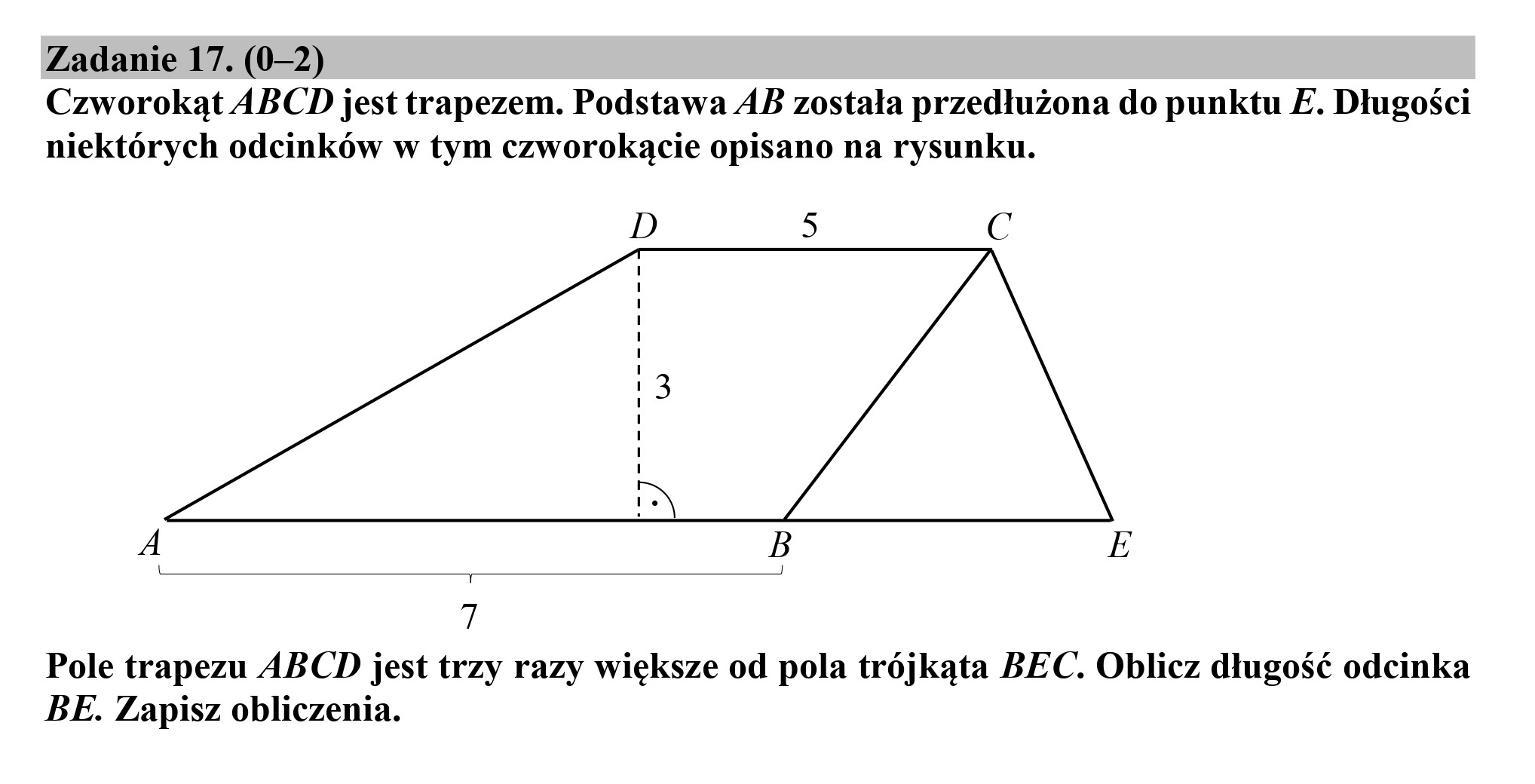 Zadanie 17. (0-2)
Czworokąt ABCD jest trapezem. Podstawa AB została przedłużona do punktu E. Długości
niektórych odcinków w tym czworokącie opisano na rysunku.
D 3 CG
A B E
7
Pole trapezu ABCD jest trzy razy większe od pola trójkąta BEC. Oblicz długość odcinka
BE. Zapisz obliczenia.
