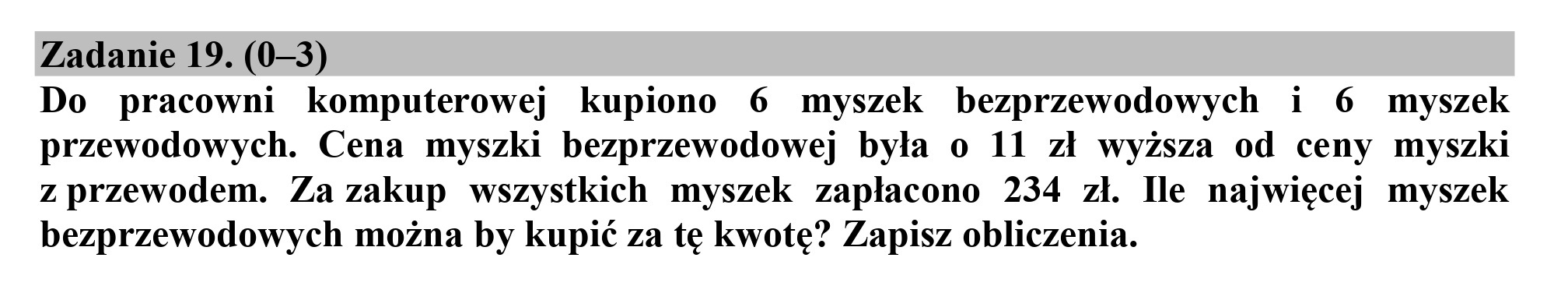 Zadanie 19. (0—3)
Do pracowni komputerowej kupiono 6 myszek bezprzewodowych i 6 myszek
przewodowych. Cena myszki bezprzewodowej była o 11 zł wyższa od ceny myszki
z przewodem. Za zakup wszystkich myszek zapłacono 234 zł. Ile najwięcej myszek
bezprzewodowych można by kupić za tę kwotę? Zapisz obliczenia.
