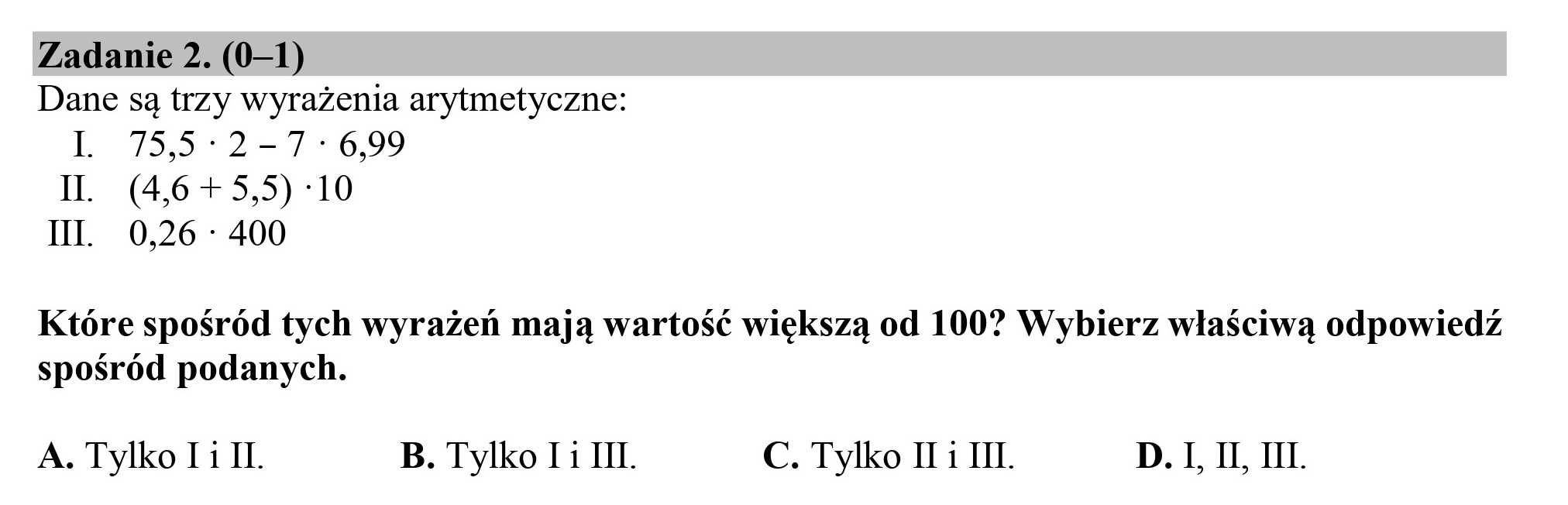 Zadanie 2. (0—1)
Dane są trzy wyrażenia arytmetyczne:
LL 735*2—756,90
IL (4,6+5,5) :10
II. 0,26 : 400
Które spośród tych wyrażeń mają wartość większą od 100? Wybierz właściwą odpowiedź
spośród podanych.
A. Tylko Ti IL. B. Tylko Ii III. C. Tylko II i III. D. I, II, III.