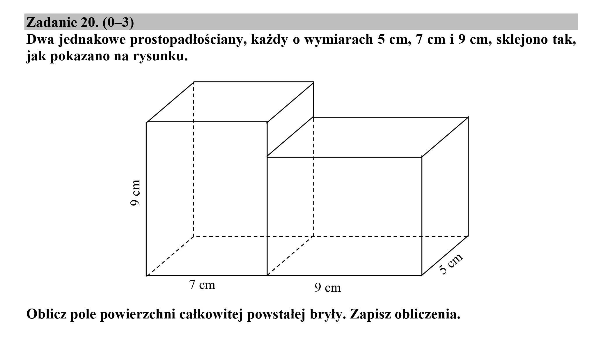 Zadanie 20. (0—3)
Dwa jednakowe prostopadłościany, każdy o wymiarach 5 cm, 7 cm i 9 cm, sklejono tak,
jak pokazano na rysunku.
9 cm
1
1
1
1
1
1
1
1
1
1
l
a
7 cm 9 cm
Oblicz pole powierzchni całkowitej powstałej bryły. Zapisz obliczenia.
