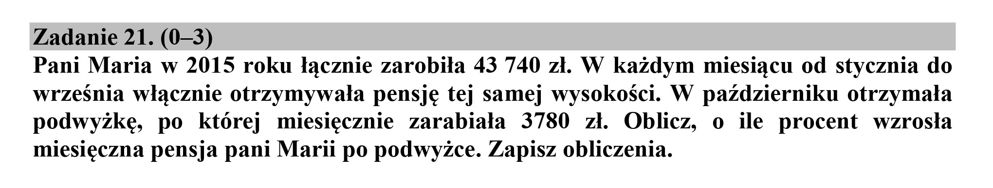 Zadanie 21. (0—3)
Pani Maria w 2015 roku łącznie zarobiła 43 740 zł. W każdym miesiącu od stycznia do
września włącznie otrzymywała pensję tej samej wysokości. W październiku otrzymała
podwyżkę, po której miesięcznie zarabiała 3780 zł. Oblicz, o ile procent wzrosła
miesięczna pensja pani Marii po podwyżce. Zapisz obliczenia.