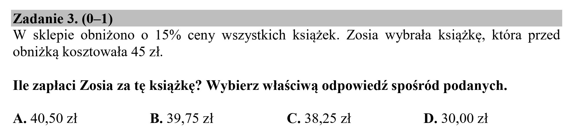 Zadanie 3. (0—1)
W sklepie obniżono o 15% ceny wszystkich książek. Zosia wybrała książkę, która przed
obniżką kosztowała 45 zł.
Ile zapłaci Zosia za tę książkę? Wybierz właściwą odpowiedź spośród podanych.
A. 40,50 zł B. 39,75 zł C. 38,25 zł D. 30,00 zł