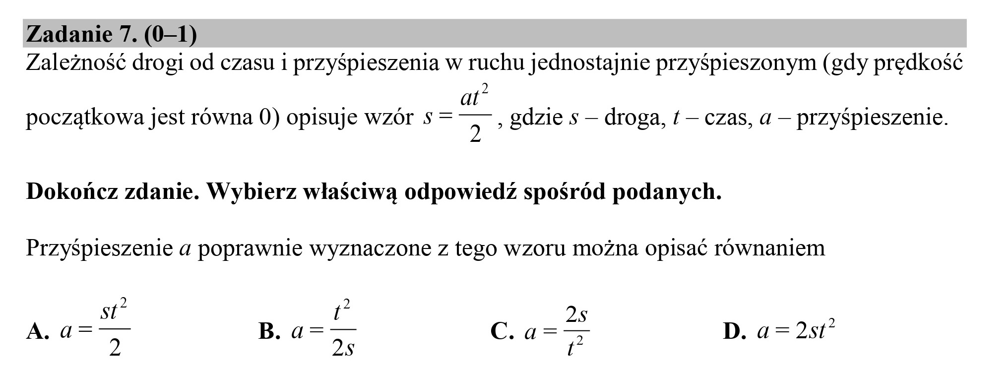 Zadanie 7. (0—1)
Zależność drogi od czasu i przyśpieszenia w ruchu jednostajnie przyśpieszonym (gdy prędkość
a
początkowa jest równa 0) opisuje wzór s= 7: gdzie s — droga, £ — czas, a — przyśpieszenie.
Dokończ zdanie. Wybierz właściwą odpowiedź spośród podanych.
Przyśpieszenie a poprawnie wyznaczone z tego wzoru można opisać równaniem
m 2
A. a=z—- B. a=—— EC g=Ć.
7 2: p D. a=2st*