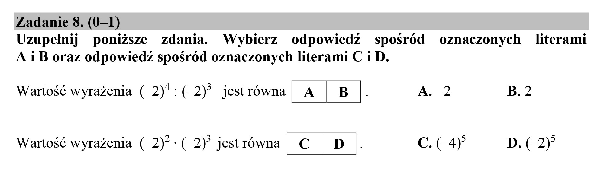 Zadanie 8. (0—1)
Uzupełnij poniższe zdania. Wybierz odpowiedź spośród o0znaczonych literami
A i B oraz odpowiedź spośród oznaczonych literami C i D.
Wartość wyrażenia (—2)*:(-2)* jestrówna. A | B .. A. -2 B. 2
Wartość wyrażenia (—2)? :(-2)* jestrówna | C | D . Cc. 4) D. (22)