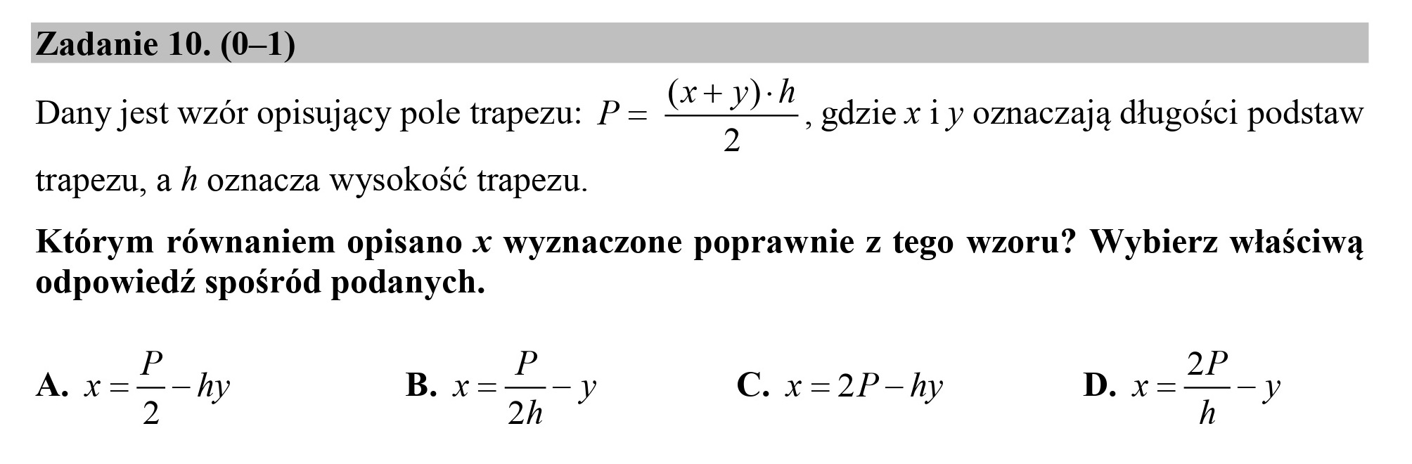 Zadanie 10. (0—1)
(x+y):h

5 , gdzie x 1 y oznaczają długości podstaw

Dany jest wzór opisujący pole trapezu: P=
trapezu, a h oznacza wysokość trapezu.

Którym równaniem opisano x wyznaczone poprawnie z tego wzoru? Wybierz właściwą
odpowiedź spośród podanych.

P
A. x=Lh B. y= —— C. x=2P-h D. x=—-
2 7 h " "Ea

