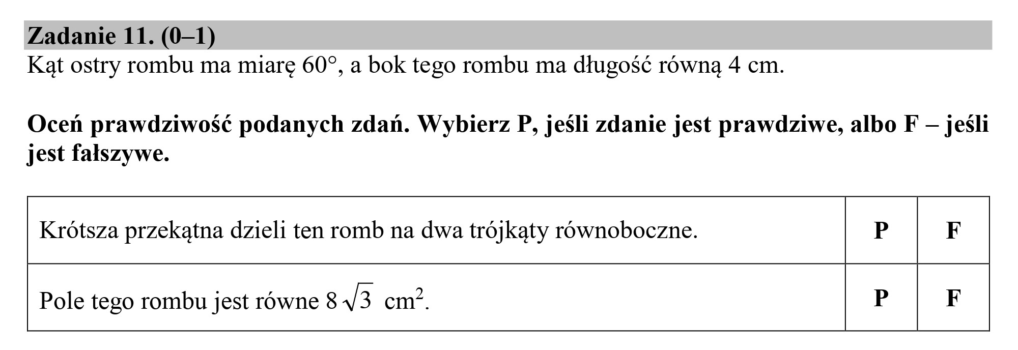 Zadanie 11. (0—1)
Kąt ostry rombu ma miarę 607, a bok tego rombu ma długość równą 4 cm.

Oceń prawdziwość podanych zdań. Wybierz P, jeśli zdanie jest prawdziwe, albo F — jeśli
jest fałszywe.

Krótsza przekątna dzieli ten romb na dwa trójkąty równoboczne. P F

Pole tego rombu jest równe 8/3 cm?. P F

