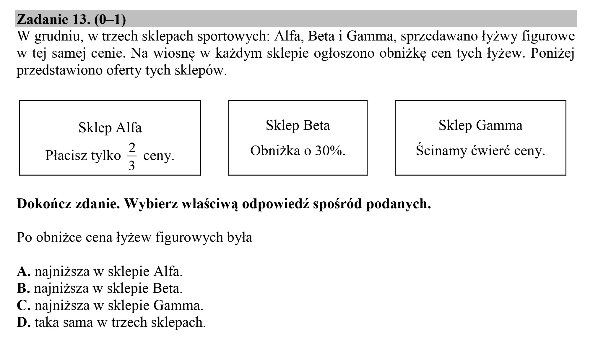 Zadanie 13. (0—1)

W grudniu, w trzech sklepach sportowych: Alfa, Beta i Gamma, sprzedawano łyżwy figurowe
w tej samej cenie. Na wiosnę w każdym sklepie ogłoszono obniżkę cen tych łyżew. Poniżej
przedstawiono oferty tych sklepów.

Sklep Alfa Sklep Beta Sklep Gamma

Obniżka o 30%. Ścinamy ćwierć ceny.

Płacisz tylko ż ceny.

Dokończ zdanie. Wybierz właściwą odpowiedź spośród podanych.
Po obniżce cena łyżew figurowych była

A. najniższa w sklepie Alfa.
B. najniższa w sklepie Beta.
C. najniższa w sklepie Gamma.
D. taka sama w trzech sklepach.

