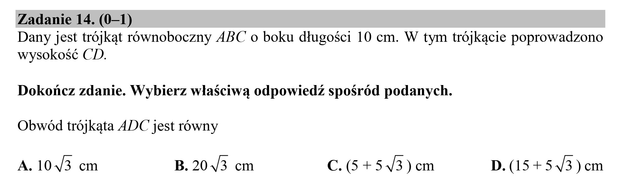 Zadanie 14. (0—1)
Dany jest trójkąt równoboczny ABC o boku długości 10 cm. W tym trójkącie poprowadzono
wysokość CD.

Dokończ zdanie. Wybierz właściwą odpowiedź spośród podanych.

Obwód trójkąta ADC jest równy

A. 1043 cm B.204/3 cm C. (5+543) em D. (15+ 543 )em
