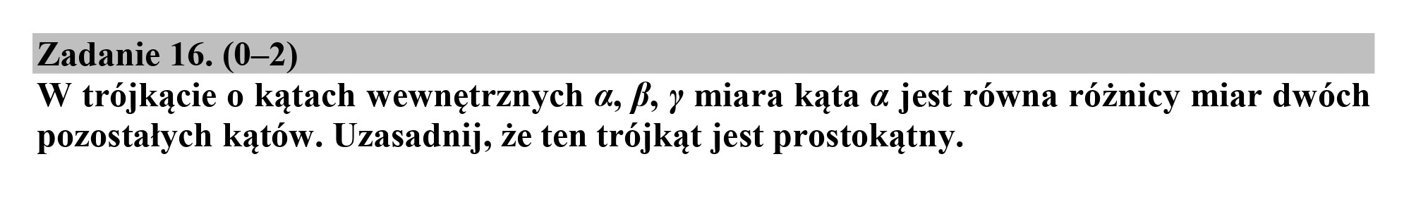 Zadanie 16. (0-2)
W trójkącie o kątach wewnętrznych a, f, y miara kąta a jest równa różnicy miar dwóch
pozostałych kątów. Uzasadnij, że ten trójkąt jest prostokątny.
