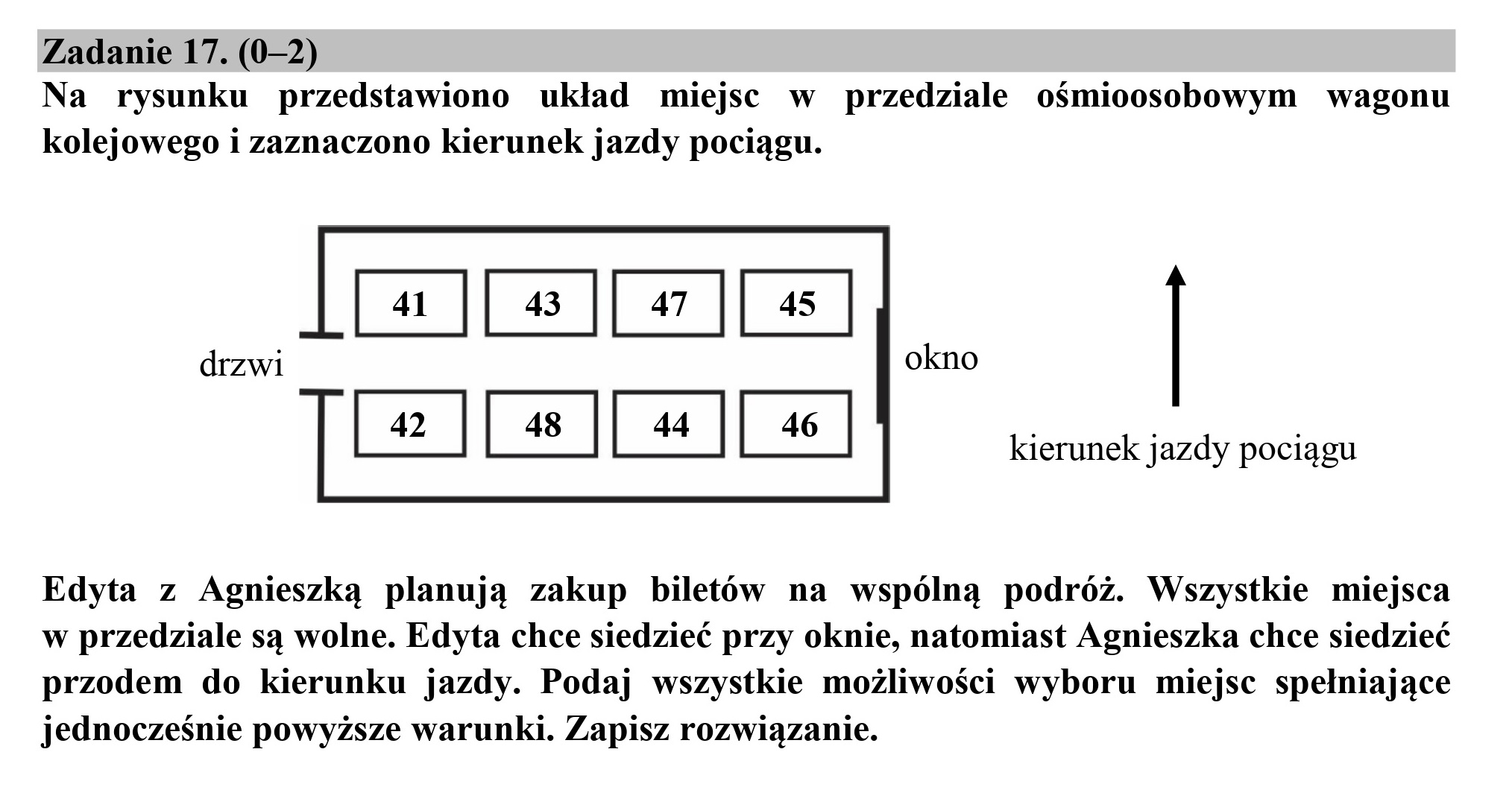 Zadanie 17. (0-2)
Na rysunku przedstawiono układ miejsc w przedziale ośmioosobowym wagonu

kolejowego i zaznaczono kierunek jazdy pociągu.

drzwi

kierunek jazdy pociągu

Edyta z Agnieszką planują zakup biletów na wspólną podróż. Wszystkie miejsca
w przedziale są wolne. Edyta chce siedzieć przy oknie, natomiast Agnieszka chce siedzieć
przodem do kierunku jazdy. Podaj wszystkie możliwości wyboru miejsc spełniające
jednocześnie powyższe warunki. Zapisz rozwiązanie.
