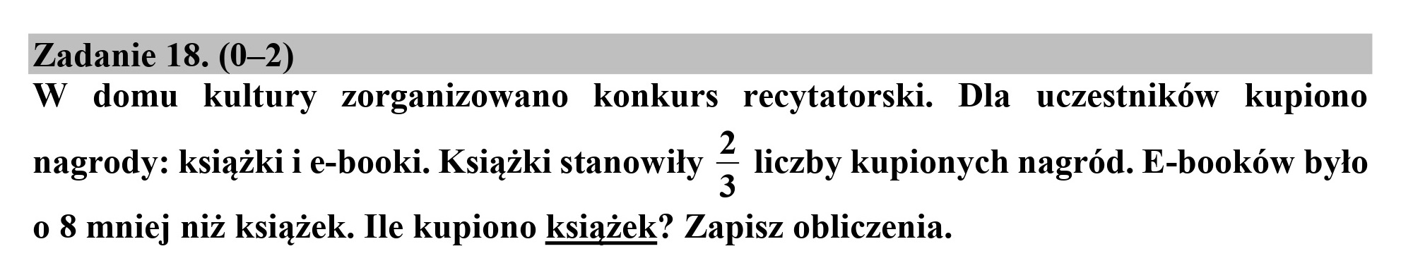 Zadanie 18. (0-2)
W domu kultury zorganizowano konkurs recytatorski. Dla uczestników kupiono

nagrody: książki i e-booki. Książki stanowiły 3 liczby kupionych nagród. E-booków było
o 8 mniej niż książek. Ile kupiono książek? Zapisz obliczenia.
