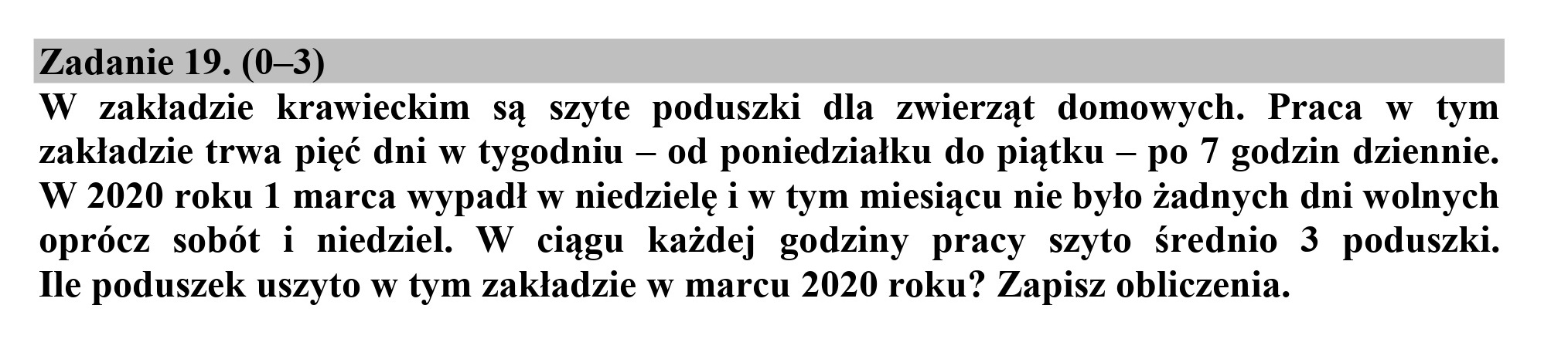 Zadanie 19. (0—3)
W zakładzie krawieckim są szyte poduszki dla zwierząt domowych. Praca w tym

zakładzie trwa pięć dni w tygodniu — od poniedziałku do piątku — po 7 godzin dziennie.
W 2020 roku 1 marca wypadł w niedzielę i w tym miesiącu nie było żadnych dni wolnych
oprócz sobót i niedziel. W ciągu każdej godziny pracy szyto Średnio 3 poduszki.
Ile poduszek uszyto w tym zakładzie w marcu 2020 roku? Zapisz obliczenia.

