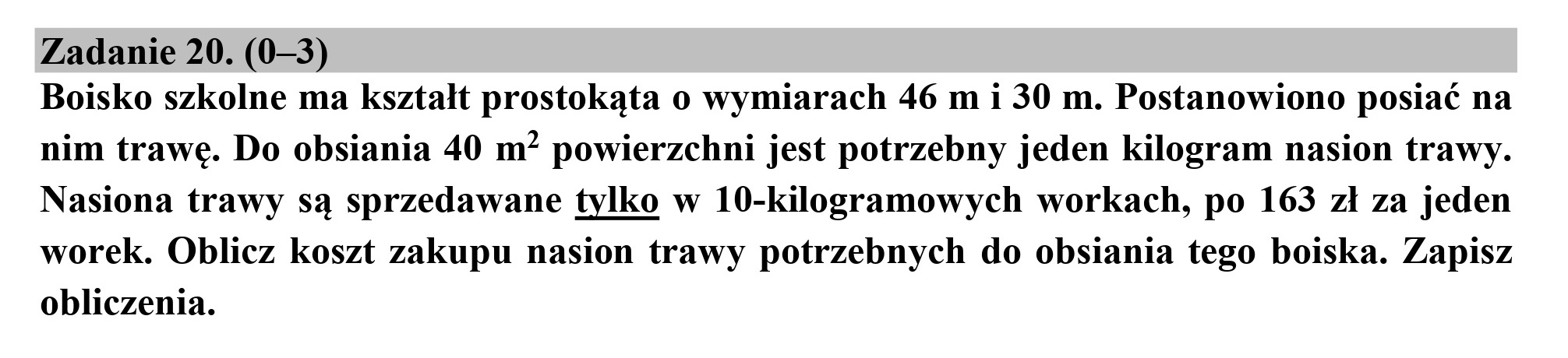 Zadanie 20. (0—3)

Boisko szkolne ma kształt prostokąta o wymiarach 46 m i 30 m. Postanowiono posiać na
nim trawę. Do obsiania 40 m* powierzchni jest potrzebny jeden kilogram nasion trawy.
Nasiona trawy są sprzedawane tylko w 10-kilogramowych workach, po 163 zł za jeden
worek. Oblicz koszt zakupu nasion trawy potrzebnych do obsiania tego boiska. Zapisz
obliczenia.
