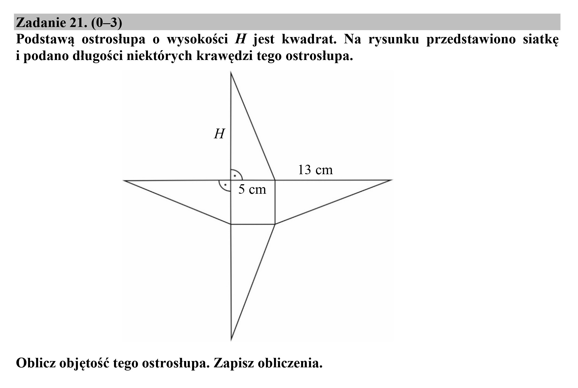 Zadanie 21. (0—3)
Podstawą ostrosłupa o wysokości H jest kwadrat. Na rysunku przedstawiono siatkę
i podano długości niektórych krawędzi tego ostrosłupa.

Oblicz objętość tego ostrosłupa. Zapisz obliczenia.
