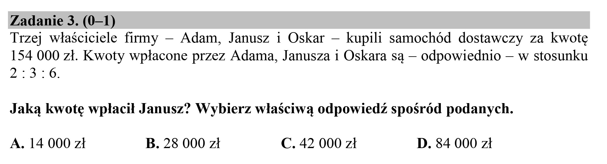 Zadanie 3. (0—1)

Trzej właściciele firmy — Adam, Janusz i Oskar — kupili samochód dostawczy za kwotę
154 000 zł. Kwoty wpłacone przez Adama, Janusza 1 Oskara są — odpowiednio — w stosunku
2:3:6.

Jaką kwotę wpłacił Janusz? Wybierz właściwą odpowiedź spośród podanych.

A. 14 000 zł B. 28 000 zł C. 42 000 zł D. 84 000 zł
