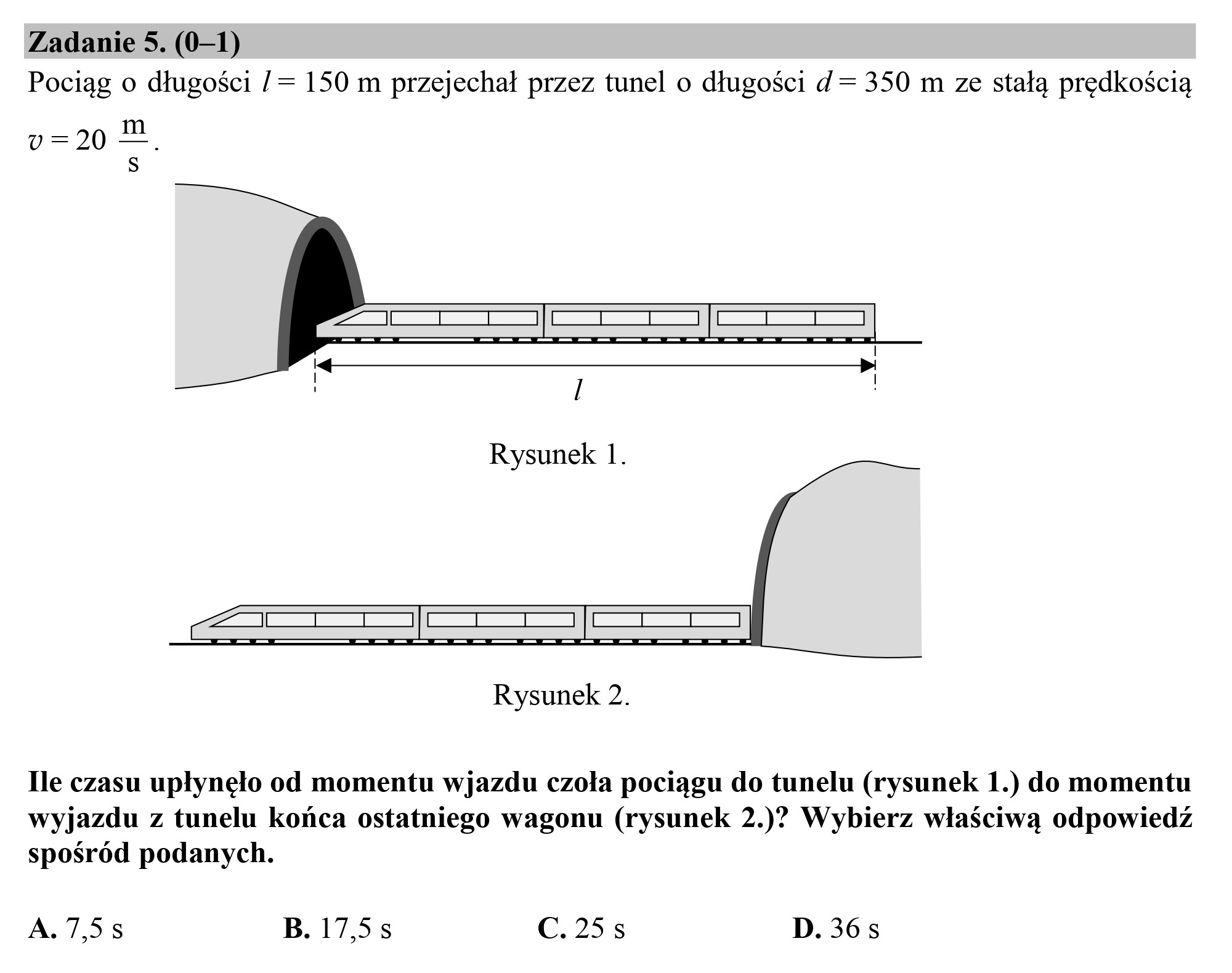Zadanie 5. (0—1)
Pociąg o długości / = 150 m przejechał przez tunel o długości d = 350 m ze stałą prędkością

vu=20 sm,
S

Rysunek 2.

Ile czasu upłynęło od momentu wjazdu czoła pociągu do tunelu (rysunek 1.) do momentu
wyjazdu z tunelu końca ostatniego wagonu (rysunek 2.)” Wybierz właściwą odpowiedź
spośród podanych.

A. 7,58 B. 17,5s C. 25s D. 36s

