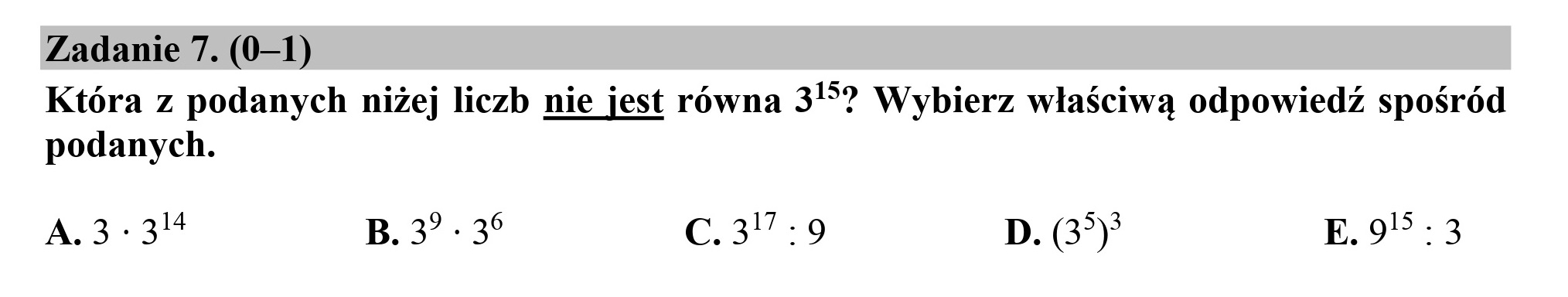 Zadanie 7. (0—1)
Która z podanych niżej liczb nie jest równa 35? Wybierz właściwą odpowiedź spośród
podanych.

A.3:3"8 B.3”-35 C.377:9 D. (37) E.9*:3
