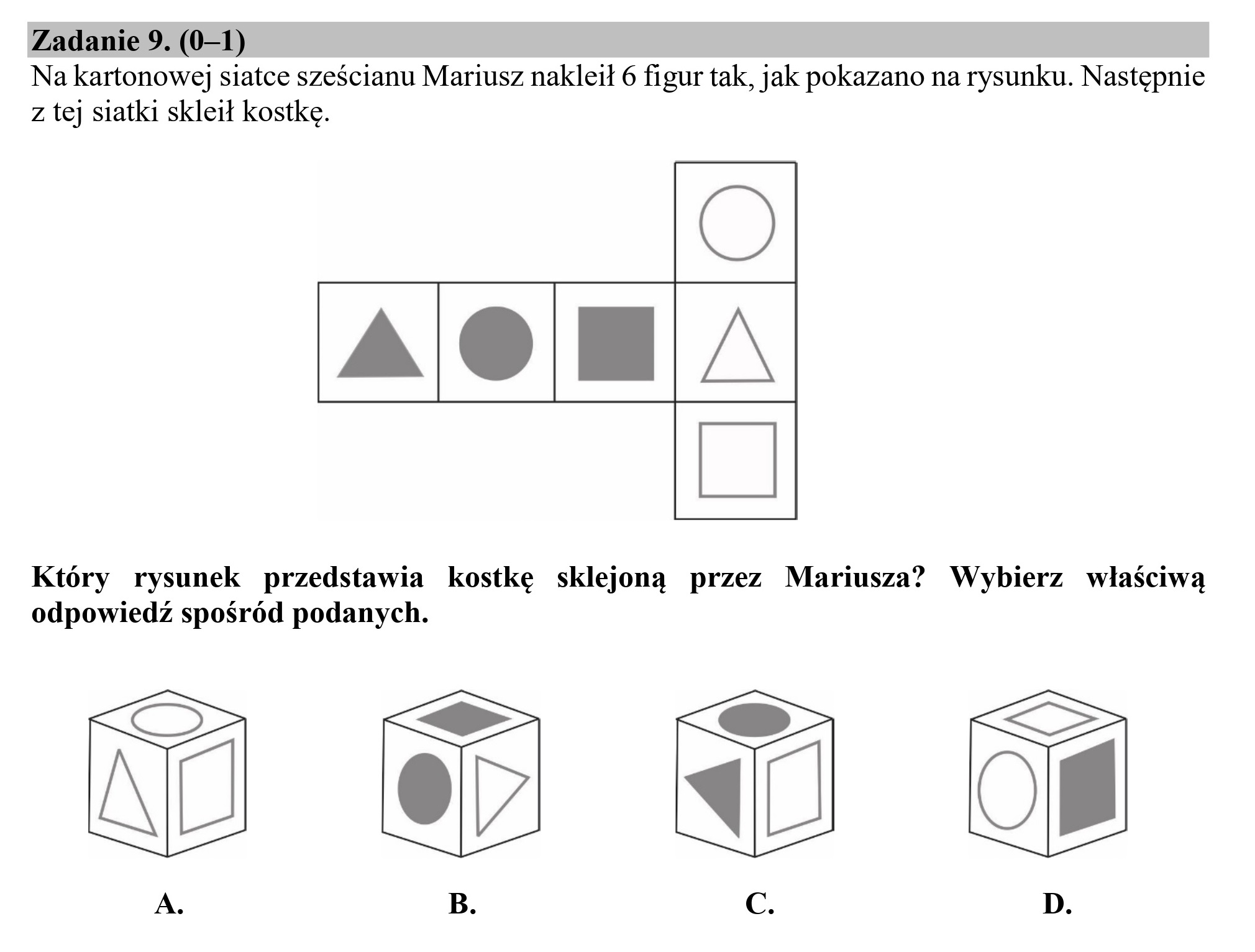 Zadanie 9. (0—1)
Na kartonowej siatce sześcianu Mariusz nakleił 6 figur tak, jak pokazano na rysunku. Następnie
z tej siatki skleił kostkę.

PYOCŁA

Który rysunek przedstawia kostkę sklejoną przez Mariusza” Wybierz właściwą
odpowiedź spośród podanych.

L—  LE> ML

