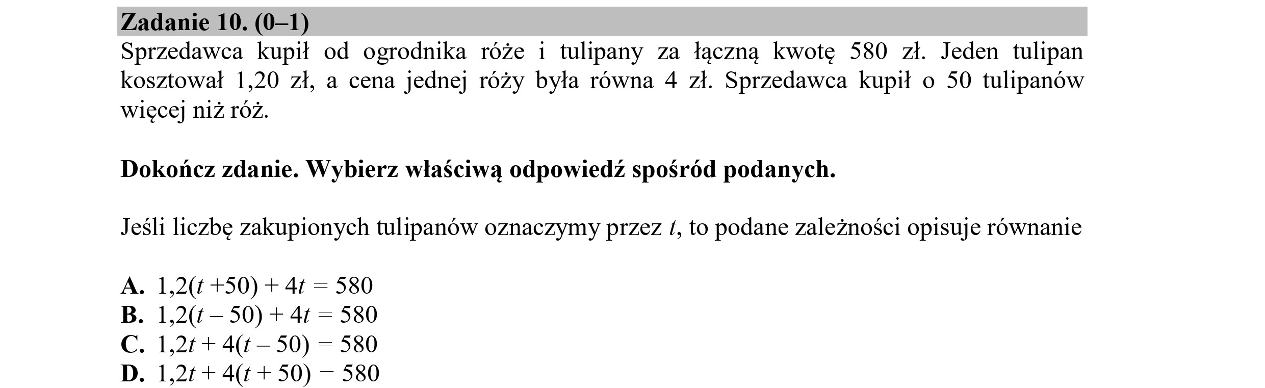 Zadanie 10. (0—1)
Sprzedawca kupił od ogrodnika róże i tulipany za łączną kwotę 580 zł. Jeden tulipan
kosztował 1,20 zł, a cena jednej róży była równa 4 zł. Sprzedawca kupił o 50 tulipanów
więcej niż róż.
Dokończ zdanie. Wybierz właściwą odpowiedź spośród podanych.
Jeśli liczbę zakupionych tulipanów oznaczymy przez £, to podane zależności opisuje równanie
A. 1,2(1 +50) + 41 = 580
1,2(1 — 50) + 4t = 580
B.
C. 1,24 + 4(1— 50) = 580
D. 1,24 + 4(t + 50) = 580